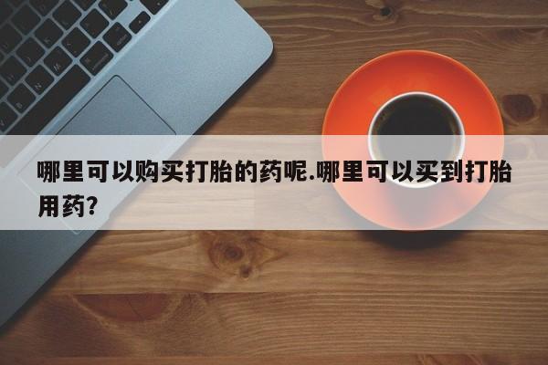 新疆打胎药私人购买哪里可以购买打胎的药呢.哪里可以买到打胎用药？