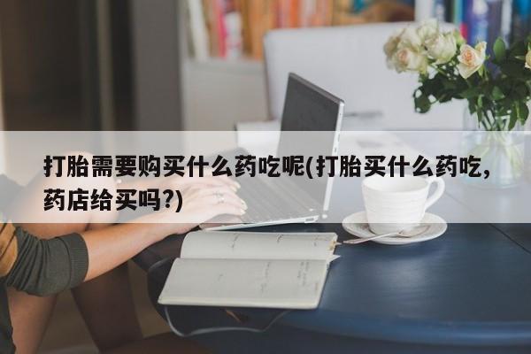 新疆打胎药私人购买打胎需要购买什么药吃呢(打胎买什么药吃,药店给买吗?)