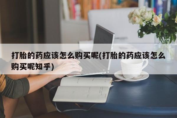 新疆打胎药私人购买打胎的药应该怎么购买呢(打胎的药应该怎么购买呢知乎)